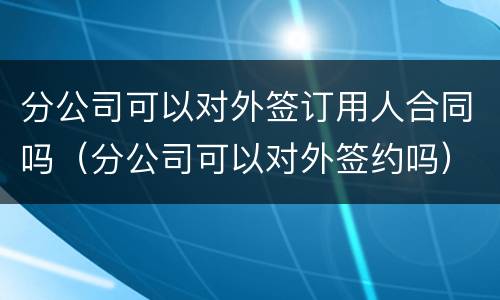 分公司可以对外签订用人合同吗（分公司可以对外签约吗）