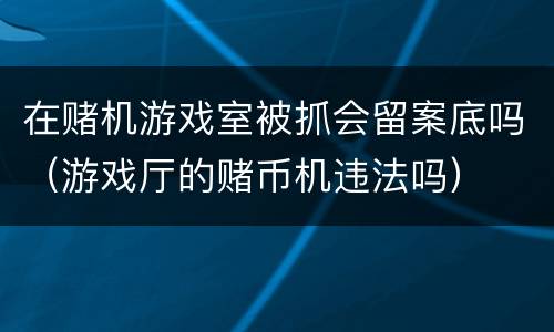 在赌机游戏室被抓会留案底吗（游戏厅的赌币机违法吗）