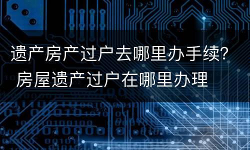 遗产房产过户去哪里办手续？ 房屋遗产过户在哪里办理