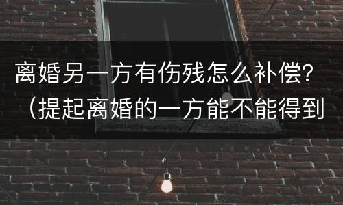 离婚另一方有伤残怎么补偿？（提起离婚的一方能不能得到补偿）