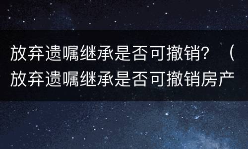 放弃遗嘱继承是否可撤销？（放弃遗嘱继承是否可撤销房产）