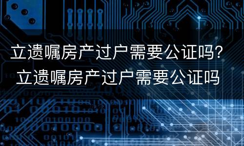 立遗嘱房产过户需要公证吗？ 立遗嘱房产过户需要公证吗