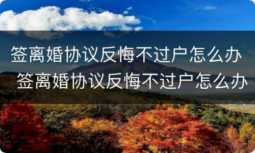 签离婚协议反悔不过户怎么办 签离婚协议反悔不过户怎么办呢