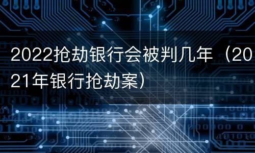 2022抢劫银行会被判几年（2021年银行抢劫案）