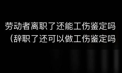 劳动者离职了还能工伤鉴定吗（辞职了还可以做工伤鉴定吗）