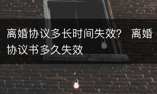 离婚协议多长时间失效？ 离婚协议书多久失效