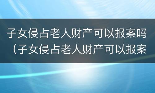 子女侵占老人财产可以报案吗（子女侵占老人财产可以报案吗怎么处理）