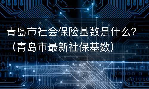 青岛市社会保险基数是什么？（青岛市最新社保基数）