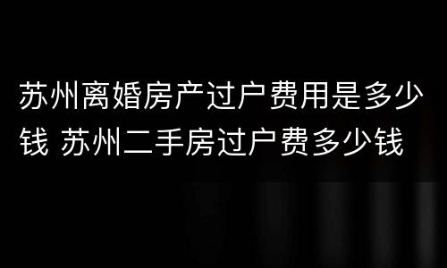 苏州离婚房产过户费用是多少钱 苏州二手房过户费多少钱