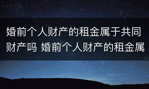 婚前个人财产的租金属于共同财产吗 婚前个人财产的租金属于共同财产吗