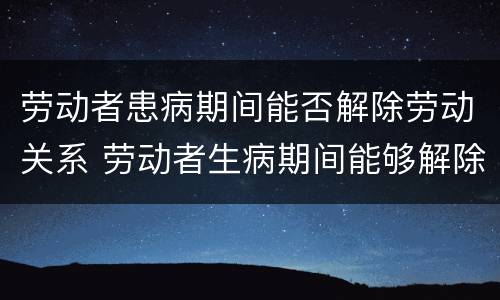 劳动者患病期间能否解除劳动关系 劳动者生病期间能够解除劳动合同吗