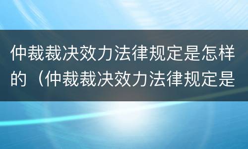 仲裁裁决效力法律规定是怎样的（仲裁裁决效力法律规定是怎样的呢）