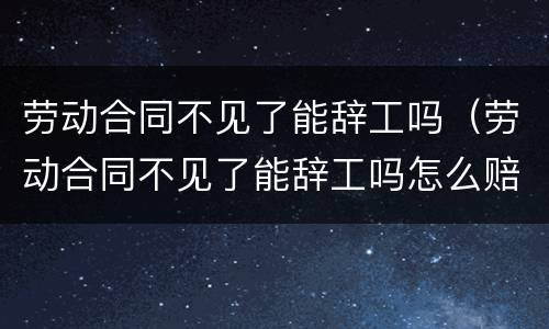 劳动合同不见了能辞工吗（劳动合同不见了能辞工吗怎么赔偿）