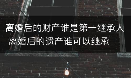 离婚后的财产谁是第一继承人 离婚后的遗产谁可以继承