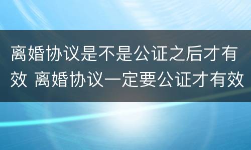 离婚协议是不是公证之后才有效 离婚协议一定要公证才有效吗