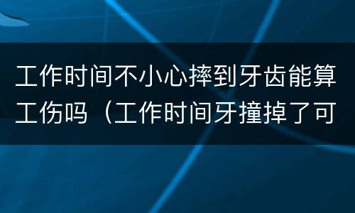 工作时间不小心摔到牙齿能算工伤吗（工作时间牙撞掉了可以算工伤不）