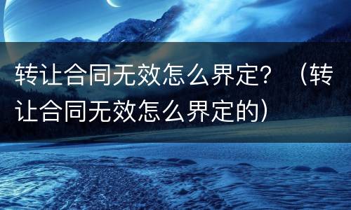 转让合同无效怎么界定？（转让合同无效怎么界定的）