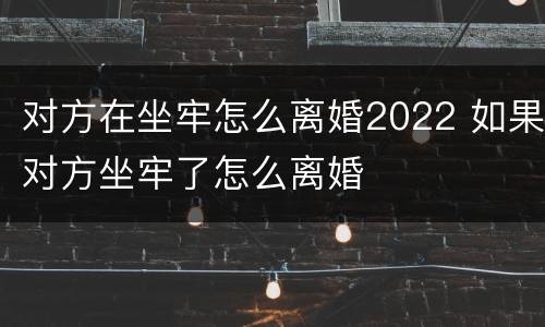 对方在坐牢怎么离婚2022 如果对方坐牢了怎么离婚