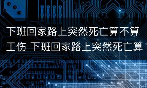 下班回家路上突然死亡算不算工伤 下班回家路上突然死亡算不算工伤事故