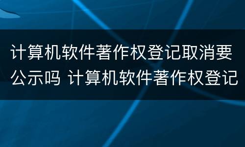 计算机软件著作权登记取消要公示吗 计算机软件著作权登记取消要公示吗知乎