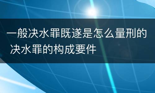 一般决水罪既遂是怎么量刑的 决水罪的构成要件