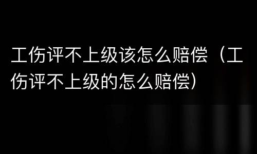 工伤评不上级该怎么赔偿（工伤评不上级的怎么赔偿）