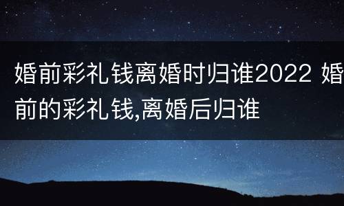 婚前彩礼钱离婚时归谁2022 婚前的彩礼钱,离婚后归谁