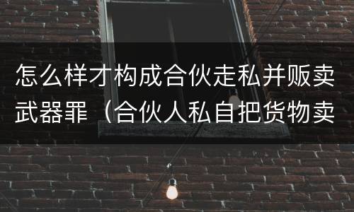 怎么样才构成合伙走私并贩卖武器罪（合伙人私自把货物卖掉咋办）