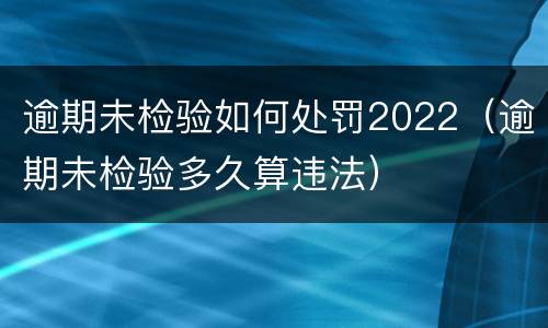 逾期未检验如何处罚2022（逾期未检验多久算违法）