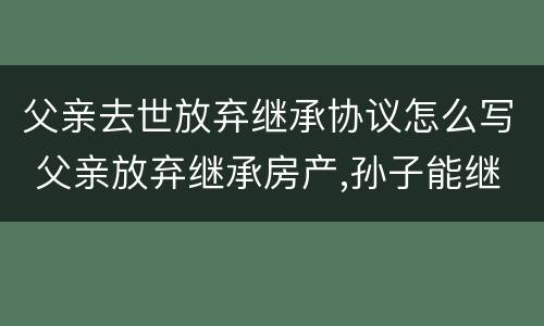 父亲去世放弃继承协议怎么写 父亲放弃继承房产,孙子能继承吗