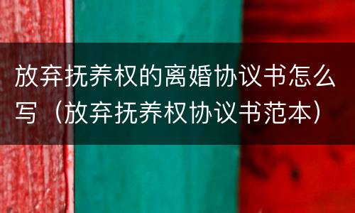 放弃抚养权的离婚协议书怎么写（放弃抚养权协议书范本）