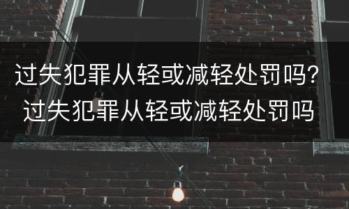 过失犯罪从轻或减轻处罚吗？ 过失犯罪从轻或减轻处罚吗