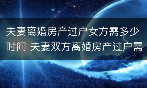 夫妻离婚房产过户女方需多少时间 夫妻双方离婚房产过户需要多少费用