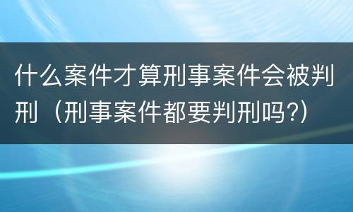 什么案件才算刑事案件会被判刑（刑事案件都要判刑吗?）