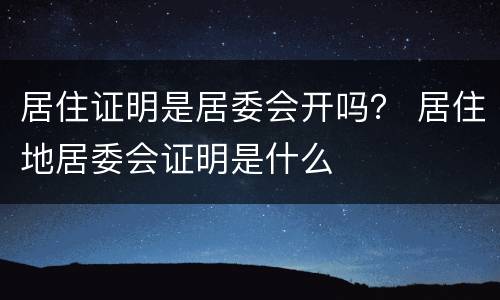 居住证明是居委会开吗？ 居住地居委会证明是什么