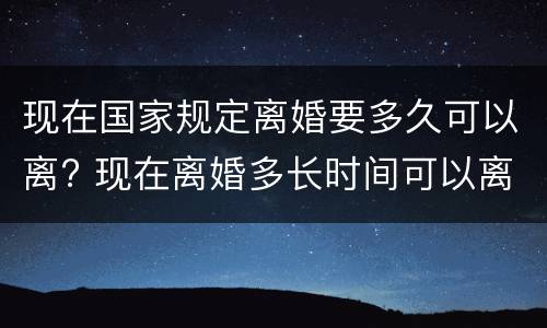 现在国家规定离婚要多久可以离? 现在离婚多长时间可以离