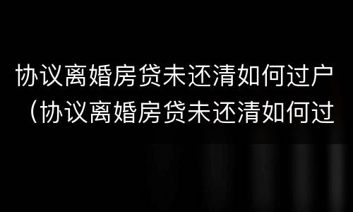 协议离婚房贷未还清如何过户（协议离婚房贷未还清如何过户给对方）