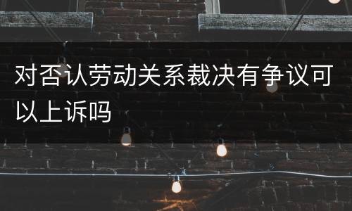 对否认劳动关系裁决有争议可以上诉吗