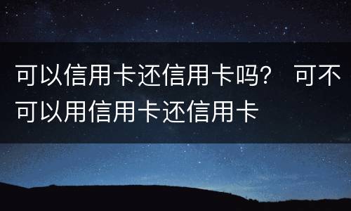 可以信用卡还信用卡吗？ 可不可以用信用卡还信用卡