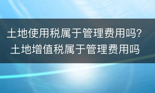 土地使用税属于管理费用吗？ 土地增值税属于管理费用吗