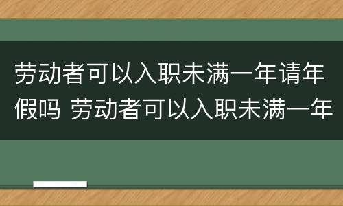 劳动者可以入职未满一年请年假吗 劳动者可以入职未满一年请年假吗怎么算