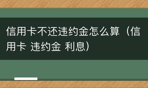 信用卡不还违约金怎么算（信用卡 违约金 利息）