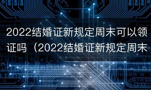 2022结婚证新规定周末可以领证吗（2022结婚证新规定周末可以领证吗）