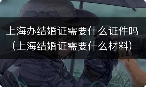 上海办结婚证需要什么证件吗（上海结婚证需要什么材料）