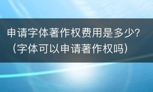 申请字体著作权费用是多少？（字体可以申请著作权吗）