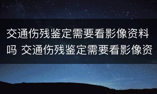 交通伤残鉴定需要看影像资料吗 交通伤残鉴定需要看影像资料吗多少钱