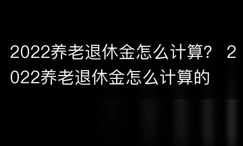 2022养老退休金怎么计算？ 2022养老退休金怎么计算的