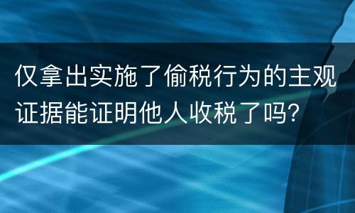 仅拿出实施了偷税行为的主观证据能证明他人收税了吗？