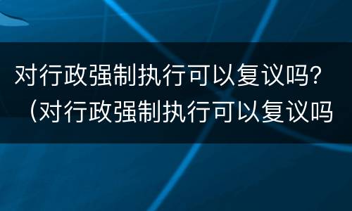 对行政强制执行可以复议吗？（对行政强制执行可以复议吗法律规定）