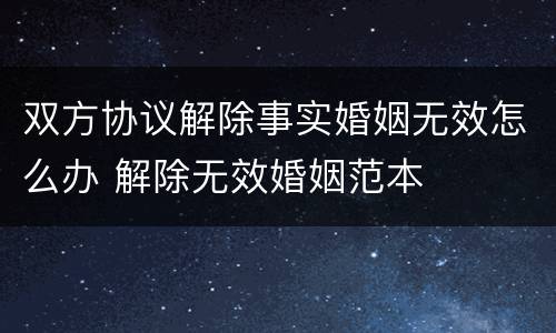 双方协议解除事实婚姻无效怎么办 解除无效婚姻范本